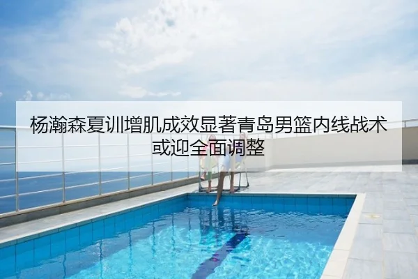 杨瀚森夏训增肌成效显著青岛男篮内线战术或迎全面调整