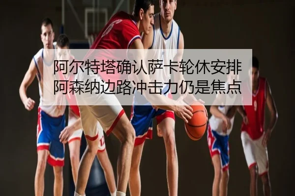 阿尔特塔确认萨卡轮休安排 阿森纳边路冲击力仍是焦点