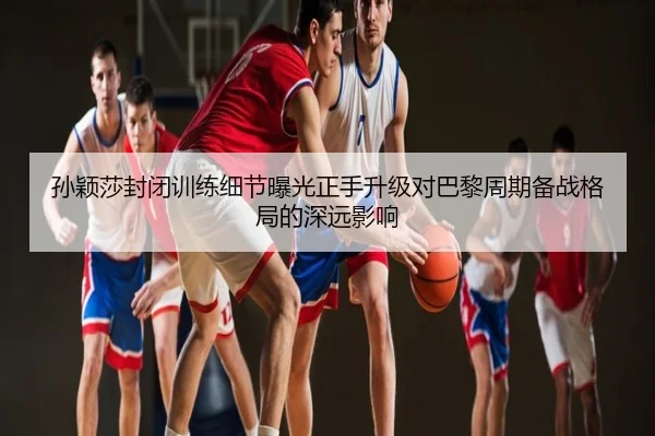 孙颖莎封闭训练细节曝光正手升级对巴黎周期备战格局的深远影响