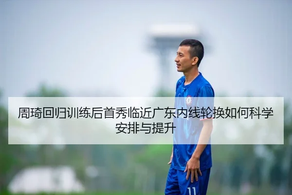 周琦回归训练后首秀临近广东内线轮换如何科学安排与提升