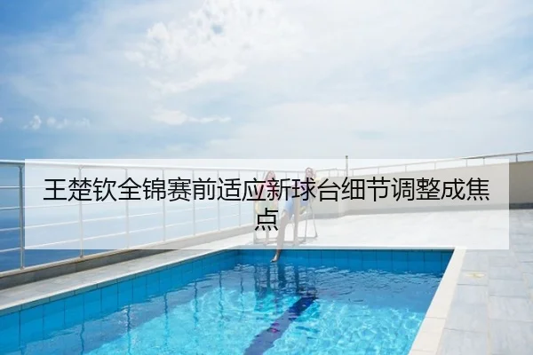 王楚钦全锦赛前适应新球台细节调整成焦点